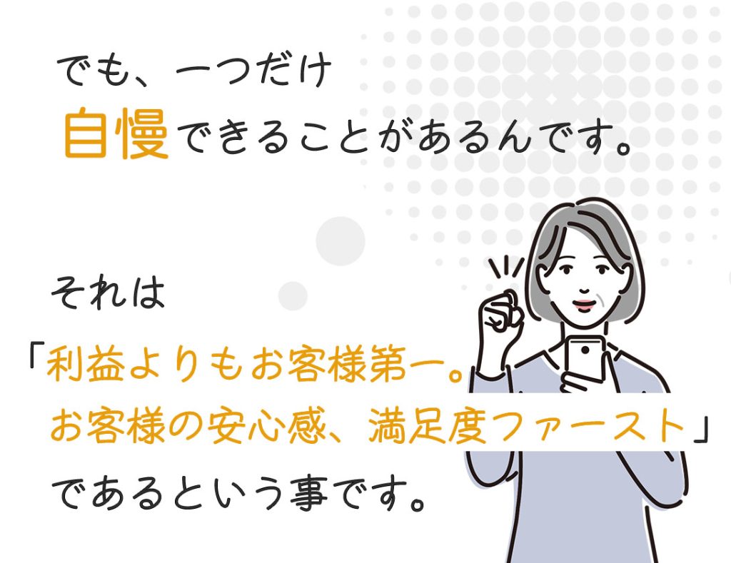 一つだけ自慢できることがあるんです。それは「利益よりもお客様第一、お客様の安心感、満足度ファースト」であるということ。