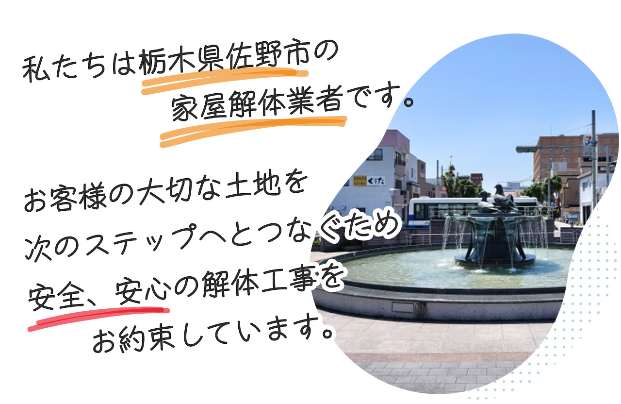 私たちは栃木県佐野市の家屋解体業者です。お客様の大切な土地を、次の世代へのつなぐため、安心、安全、リーズナブルな費用で解体工事をしています。