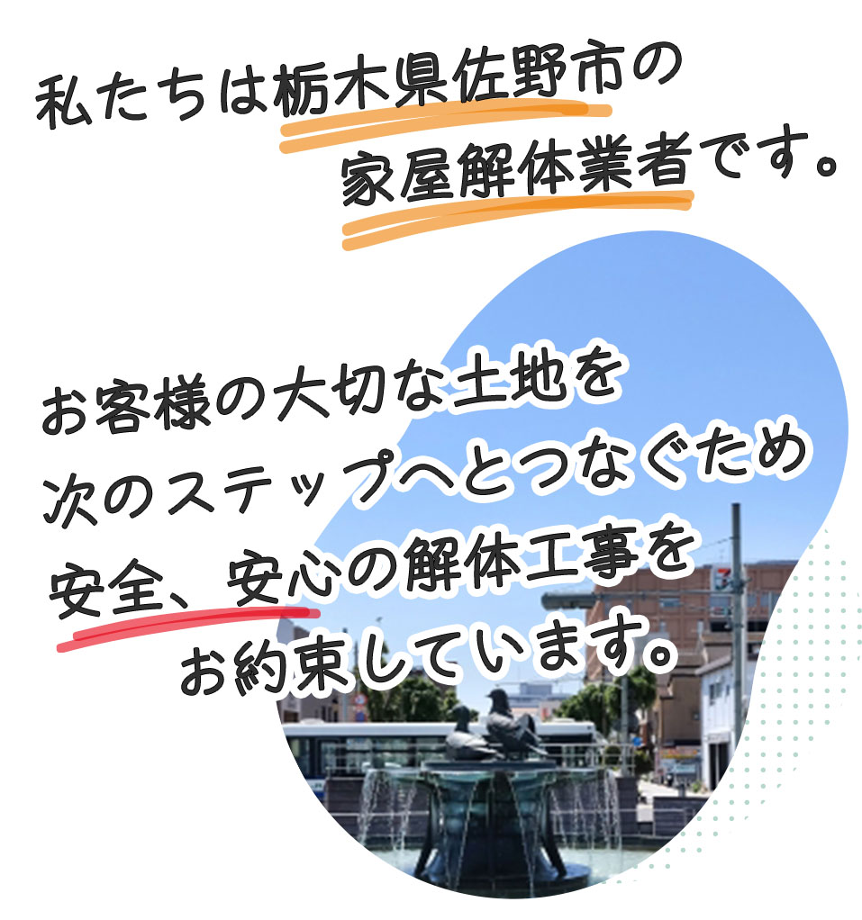 私たちは栃木県佐野市の家屋解体業者です。お客様の大切な土地を、次の世代へのつなぐため、安心、安全、リーズナブルな費用で解体工事をしています。