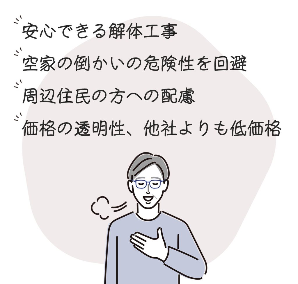 安心できる解体工事
空家の倒かいの危険性を回避
周辺住民の方への配慮
価格の透明性、他社よりも低価格
